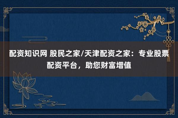 配资知识网 股民之家/天津配资之家：专业股票配资平台，助您财富增值