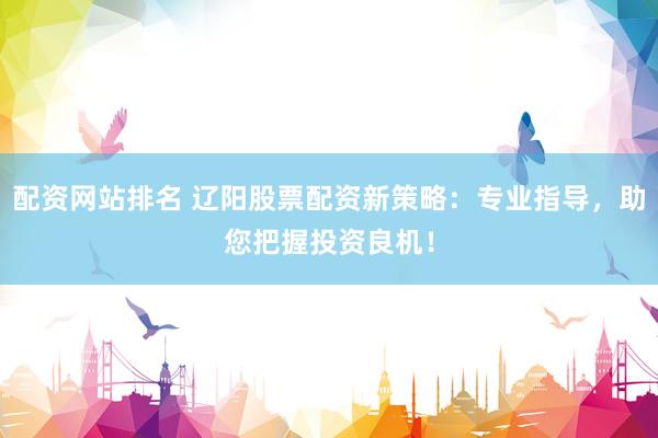 配资网站排名 辽阳股票配资新策略：专业指导，助您把握投资良机！