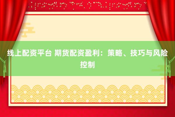 线上配资平台 期货配资盈利：策略、技巧与风险控制
