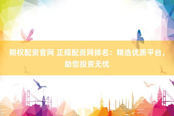 期权配资官网 正规配资网排名：精选优质平台，助您投资无忧