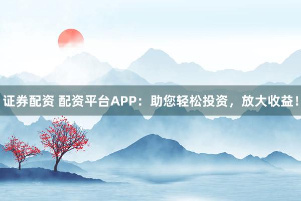 证券配资 配资平台APP：助您轻松投资，放大收益！