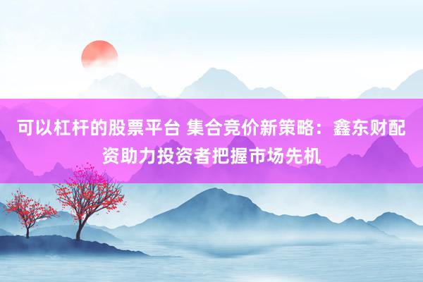 可以杠杆的股票平台 集合竞价新策略：鑫东财配资助力投资者把握市场先机