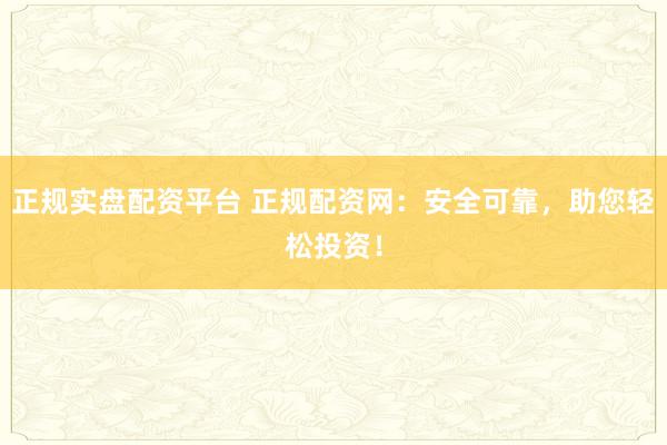 正规实盘配资平台 正规配资网：安全可靠，助您轻松投资！