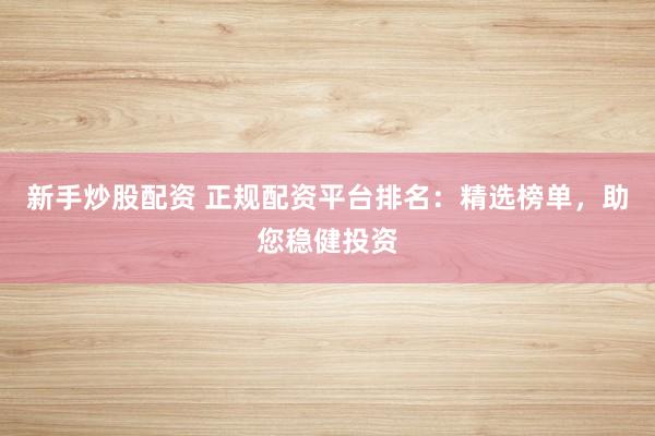 新手炒股配资 正规配资平台排名：精选榜单，助您稳健投资