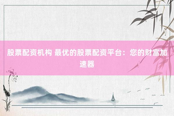 股票配资机构 最优的股票配资平台：您的财富加速器