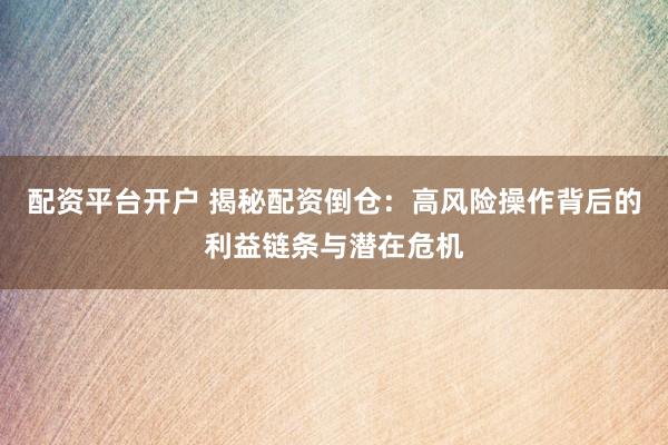 配资平台开户 揭秘配资倒仓：高风险操作背后的利益链条与潜在危机