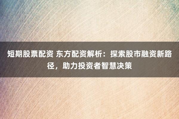 短期股票配资 东方配资解析：探索股市融资新路径，助力投资者智慧决策