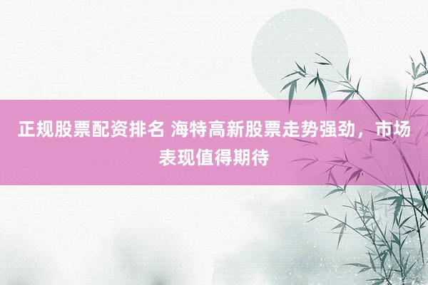 正规股票配资排名 海特高新股票走势强劲，市场表现值得期待