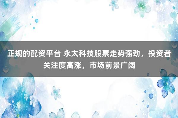 正规的配资平台 永太科技股票走势强劲，投资者关注度高涨，市场前景广阔