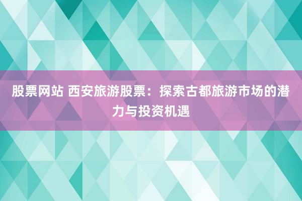 股票网站 西安旅游股票：探索古都旅游市场的潜力与投资机遇
