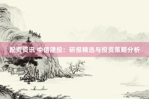 配资资讯 中信建投：研报精选与投资策略分析