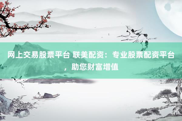 网上交易股票平台 联美配资：专业股票配资平台，助您财富增值