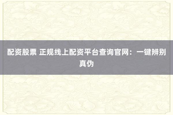 配资股票 正规线上配资平台查询官网：一键辨别真伪