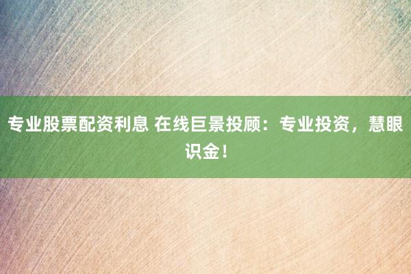 专业股票配资利息 在线巨景投顾：专业投资，慧眼识金！