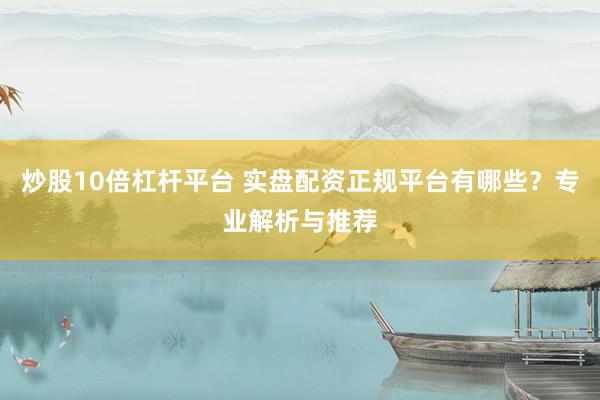 炒股10倍杠杆平台 实盘配资正规平台有哪些？专业解析与推荐