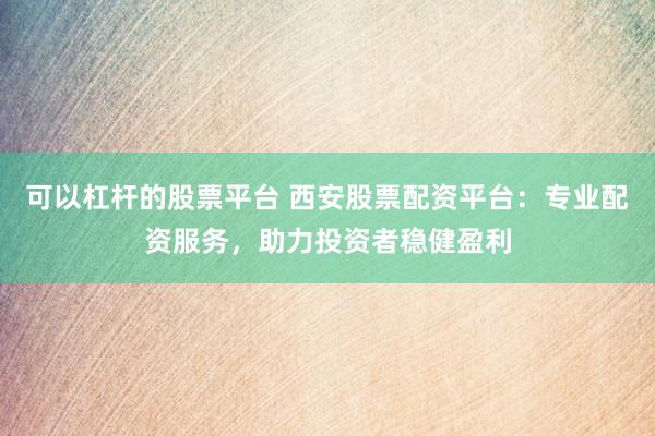 可以杠杆的股票平台 西安股票配资平台：专业配资服务，助力投资者稳健盈利