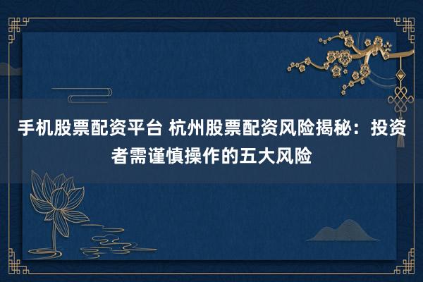 手机股票配资平台 杭州股票配资风险揭秘：投资者需谨慎操作的五大风险