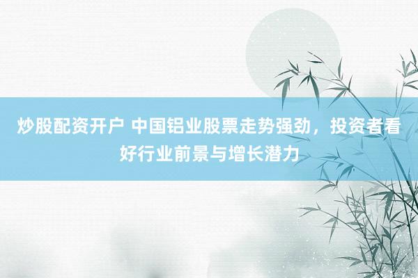 炒股配资开户 中国铝业股票走势强劲，投资者看好行业前景与增长潜力
