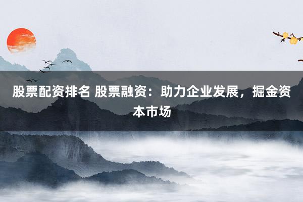 股票配资排名 股票融资：助力企业发展，掘金资本市场