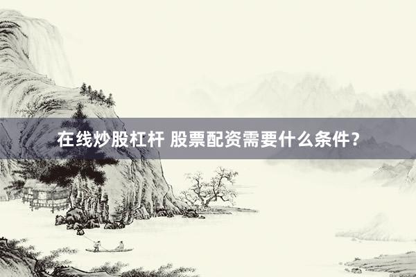 在线炒股杠杆 股票配资需要什么条件？