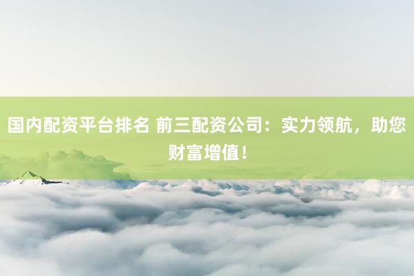 国内配资平台排名 前三配资公司：实力领航，助您财富增值！