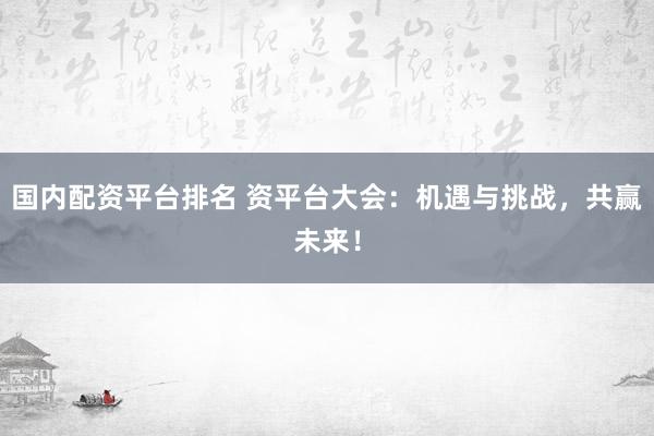 国内配资平台排名 资平台大会：机遇与挑战，共赢未来！