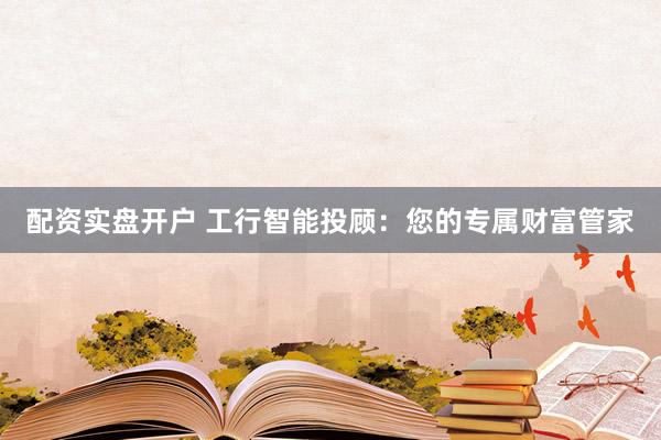 配资实盘开户 工行智能投顾：您的专属财富管家