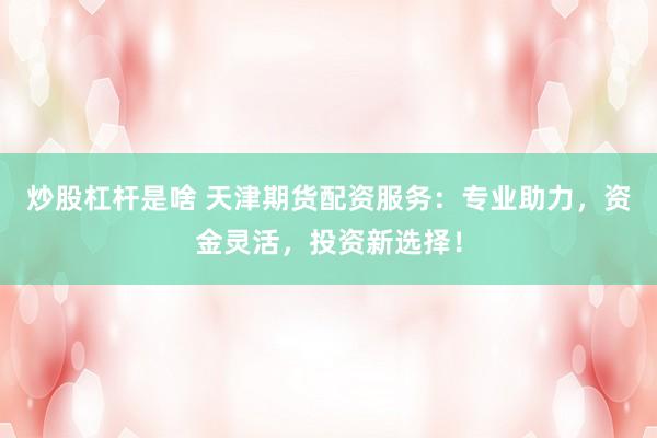 炒股杠杆是啥 天津期货配资服务：专业助力，资金灵活，投资新选择！