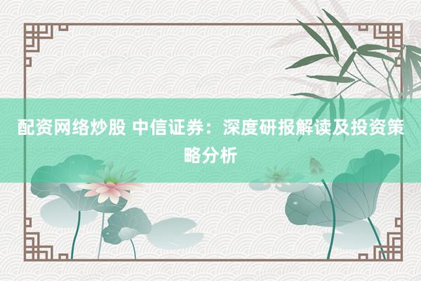配资网络炒股 中信证券：深度研报解读及投资策略分析