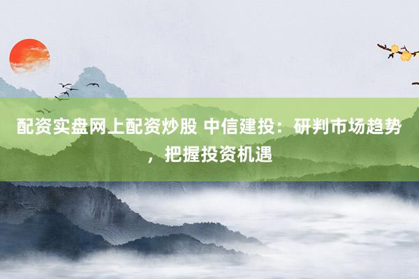 配资实盘网上配资炒股 中信建投：研判市场趋势，把握投资机遇