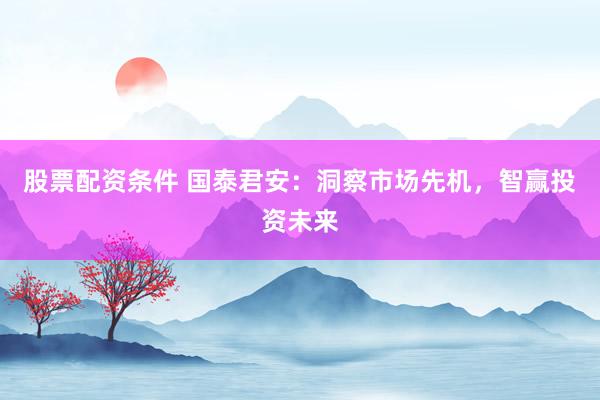 股票配资条件 国泰君安：洞察市场先机，智赢投资未来