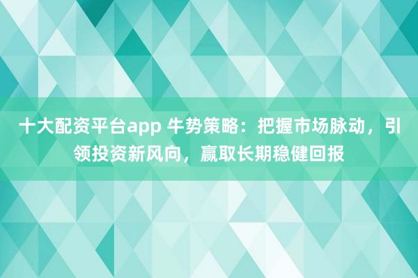 十大配资平台app 牛势策略:把握市场脉动,引领投资新风向,赢取长期稳健回报